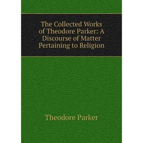 

Книга The Collected Works of Theodore Parker: A Discourse of Matter Pertaining to Religion
