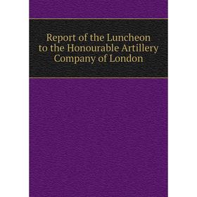 

Книга Report of the Luncheon to the Honourable Artillery Company of London