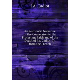 

Книга An Authentic Narrative of the Conversion to the Protestant Faith and of the Death of J.a. Cadiot, Tr. from the French