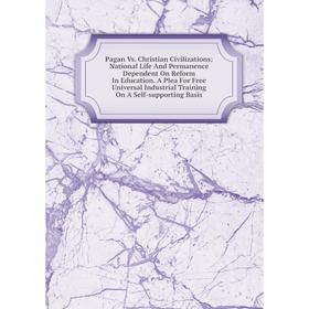 

Книга Pagan Vs Christian Civilizations: National Life And Permanence Dependent On Reform In Education A Plea For Free Universal Industrial Training On