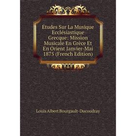 

Книга Études Sur La Musique Ecclésiastique Grecque: Mission Musicale En Grèce Et En Orient Janvier-Mai 1875 (French Edition)