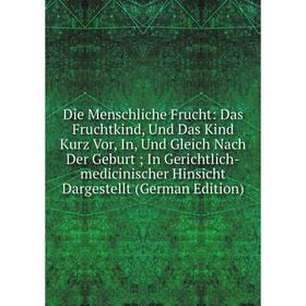 

Книга Die Menschliche Frucht: Das Fruchtkind, Und Das Kind Kurz Vor, In, Und Gleich Nach Der GeburtIn Gerichtlich-medicinischer Hinsicht Dargestellt