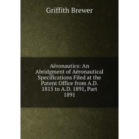 

Книга Aëronautics: An Abridgment of Aëronautical Specifications Filed at the Patent Office from A.D. 1815 to A.D. 1891, Part 1891