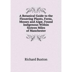 

Книга A Botanical Guide to the Flowering Plants, Ferns, Mosses and Algæ, Found Indigenous Within Sixteen Miles of Manchester