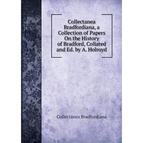 

Книга Collectanea Bradfordiana, a Collection of Papers On the History of Bradford, Collated and Ed. by A. Holroyd
