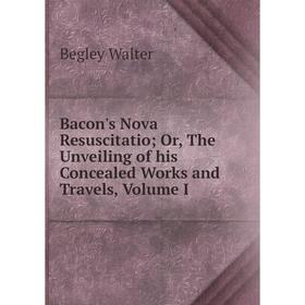 

Книга Bacon's Nova ResuscitatioOr, The Unveiling of his Concealed Works and Travels, Volume I