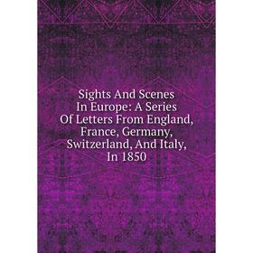 

Книга Sights And Scenes In Europe: A Series Of Letters From England, France, Germany, Switzerland, And Italy, In 1850