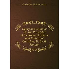 

Книга Henry and Antonio: Or, the Proselytes of the Roman Catholic and Protestant Churches, Tr. by M. Morgan