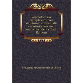 

Книга Parecbolae sive, excerpta e corpore statutorum universitatis oxoniensis: nec non juramenta fidelita