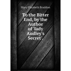 

Книга To the Bitter End, by the Author of 'lady Audley's Secret'.
