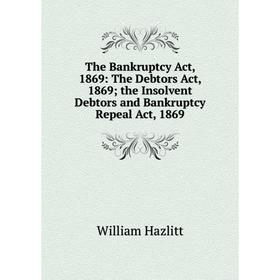 

Книга The Bankruptcy Act, 1869: The Debtors Act, 1869; the Insolvent Debtors and Bankruptcy Repeal Act, 1869