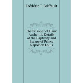 

Книга The Prisoner of Ham: Authentic Details of the Captivity and Escape of Prince Napoleon Louis