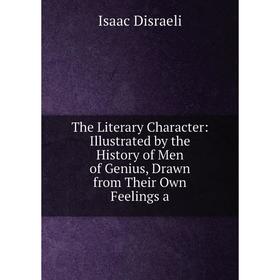 

Книга The Literary Character: Illustrated by the History of Men of Genius, Drawn from Their Own Feelings a