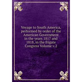

Книга Voyage to South America, performed by order of the American Government in the years 1817 and 1818, in the frigate Congress Volume v.2