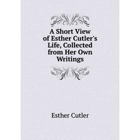 

Книга A Short View of Esther Cutler's Life, Collected from Her Own Writings