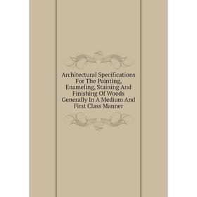

Книга Architectural Specifications For The Painting, Enameling, Staining And Finishing Of Woods Generally In A Medium And First Class Manner