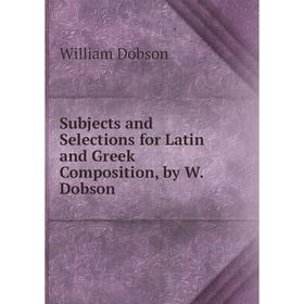 

Книга Subjects and Selections for Latin and Greek Composition, by W. Dobson