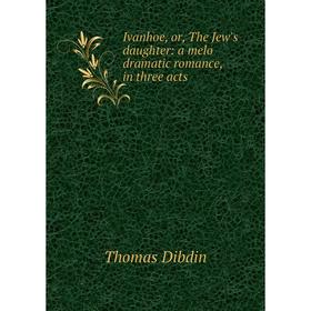 

Книга Ivanhoe, or, The Jew's daughter: a melo dramatic romance, in three acts