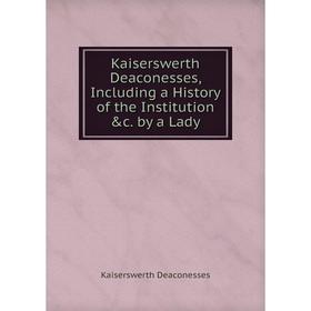 

Книга Kaiserswerth Deaconesses, Including a History of the Institution &c. by a Lady