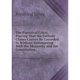 

Книга The Papistical Crisis: Proving That the Catholic Claims Cannot Be Conceded to Without Endangering Both the Monarchy and the Constitution.