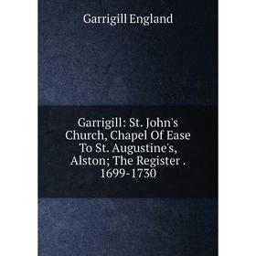

Книга Garrigill: St. John's Church, Chapel Of Ease To St. Augustine's, Alston; The Register. 1699-1730