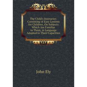 

Книга The Child's Instructer: Consisting of Easy Lessons for Children, On Subjects Which Are Familiar to Them, in Language Adapted to Their Capacities