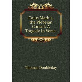 

Книга Caius Marius, the Plebeian Consul: A Tragedy In Verse.