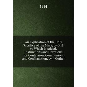 

Книга An Explication of the Holy Sacrifice of the Mass, by G.H. to Which Is Added, Instructions and Devotions for Confession, Communion