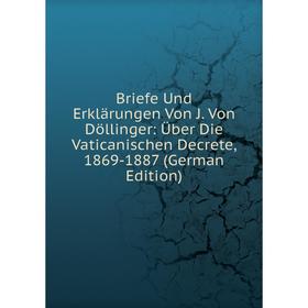 

Книга Briefe Und Erklärungen Von J. Von Döllinger: Über Die Vaticanischen Decrete, 1869-1887 (German Edition)