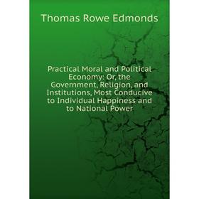 

Книга Practical Moral and Political Economy: Or, the Government, Religion, and Institutions, Most Conducive to Individual Happiness and to National Po