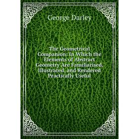 

Книга The Geometrical Companion: In Which the Elements of Abstract Geometry Are Familiarised, Illustrated, and Rendered Practically Useful