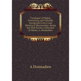 

Книга Catalogue of Highly Interesting and Valuable Autograph Letters and Historical Manuscripts: Being the Well Known Collection of Monsr. A. Donnadie