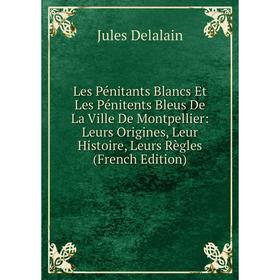 

Книга Les Pénitants Blancs Et Les Pénitents Bleus De La Ville De Montpellier: Leurs Origines, Leur Histoire, Leurs Règles