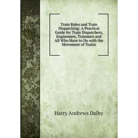 

Книга Train Rules and Train Dispatching: A Practical Guide for Train Dispatchers, Enginemen, Trainmen and All Who Have to Do with the Movement of Trai