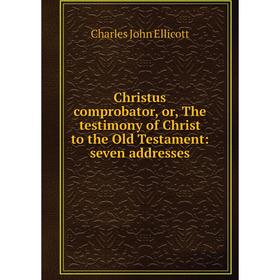 

Книга Christus comprobator, or, The testimony of Christ to the Old Testament: seven addresses