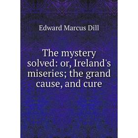 

Книга The mystery solved: or, Ireland's miseries; the grand cause, and cure