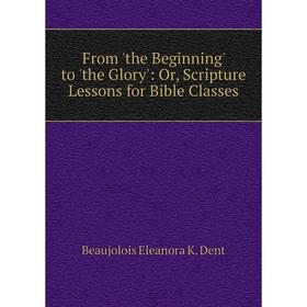 

Книга From 'the Beginning' to 'the Glory': Or, Scripture Lessons for Bible Classes