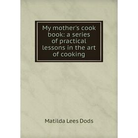 

Книга My Mother 's cook book: a series of practical lessons in the art of cooking