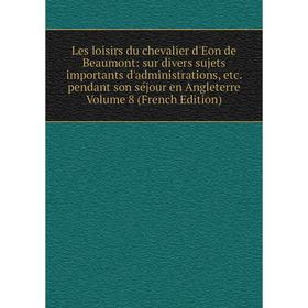 

Книга Les loisirs du chevalier d'Eon de Beaumont: sur divers sujets importants d'administrations pendant son séjour en Angleterre Volume 8
