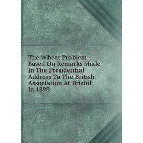 

Книга The Wheat Problem; Based On Remarks Made In The Presidential Address To The British Association At Bristol In 1898