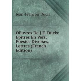 

Книга Oeuvres De JF Ducis: Epitres En Vers Poésies diverses Lettres