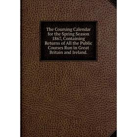 

Книга The Coursing Calendar for the Spring Season 1867, Containing Returns of All the Public Courses Run in Great Britain and Ireland.