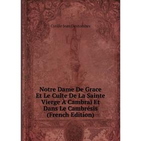 

Книга Notre Dame De Grace Et Le Culte De La Sainte Vierge À Cambrai Et Dans Le Cambrésis