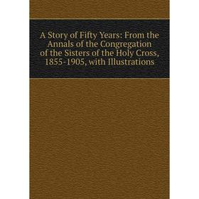 

Книга A Story of Fifty Years: From the Annals of the Congregation of the Sisters of the Holy Cross, 1855-1905, with Illustrations