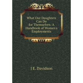 

Книга What Our Daughters Can Do for Themselves: A Handbook of Women's Employments