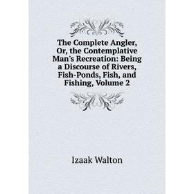 

Книга The Complete Angler, Or, the Contemplative Man's Recreation: Being a Discourse of Rivers, Fish-Ponds, Fish, and Fishing, Volume 2