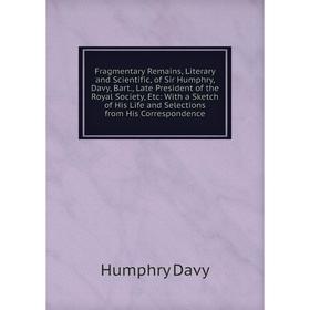 

Книга Fragmentary Remains, Literary and Scientific, of Sir Humphry, Davy, Bart., Late President of the Royal Society, Etc