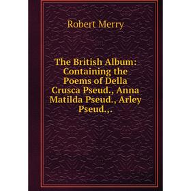 

Книга The British Album: Containing the Poems of Della Crusca Pseud., Anna Matilda Pseud., Arley Pseud.,.