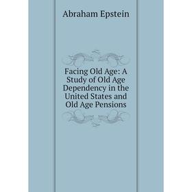 

Книга Facing Old Age: A Study of Old Age Dependency in the United States and Old Age Pensions