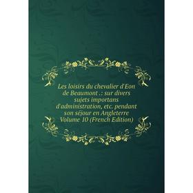 

Книга Les loisirs du chevalier d'Eon de Beaumont: sur divers sujets importans d'administration pendant son séjour en Angleterre Volume 10 Ed